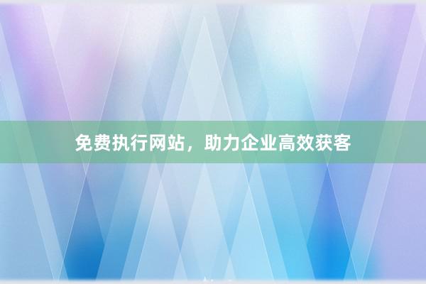 免费执行网站,助力企业高效获客