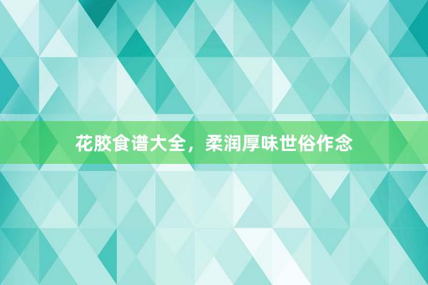 花胶食谱大全，柔润厚味世俗作念
