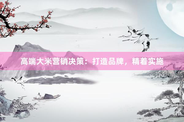 高端大米营销决策：打造品牌，精着实施